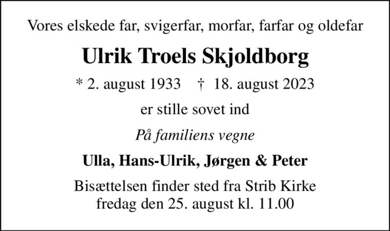 Vores elskede far, svigerfar, morfar, farfar og oldefar
Ulrik Troels Skjoldborg
* 2. august 1933    ✝ 18. august 2023
er stille sovet ind
På familiens vegne
Ulla, Hans-Ulrik, Jørgen & Peter
Bisættelsen finder sted fra Strib Kirke  fredag den 25. august kl. 11.00