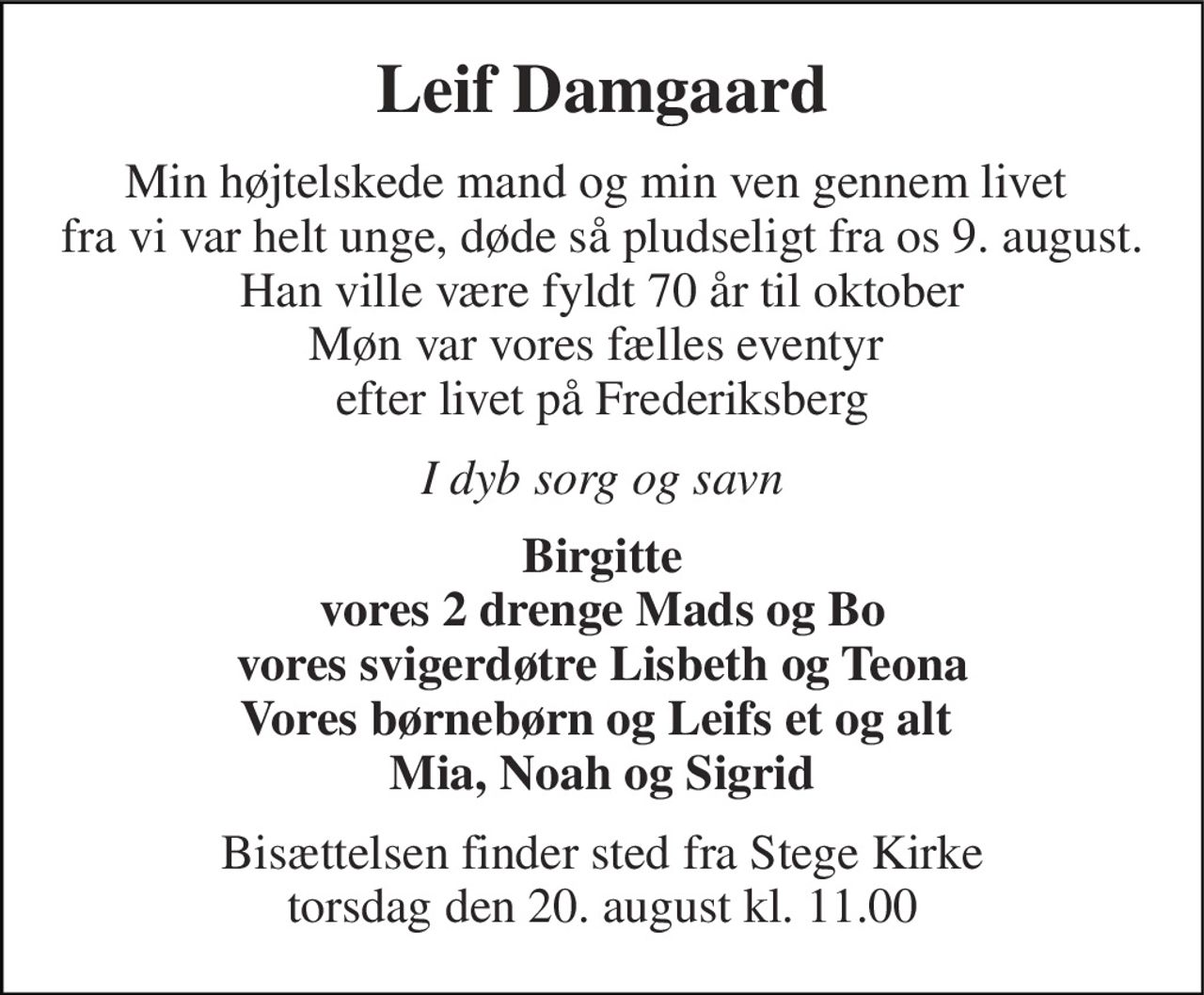 Leif Damgaard 
Min højtelskede mand og min ven gennem livet  fra vi var helt unge, døde så pludseligt fra os 9. august. Han ville være fyldt 70 år til oktober Møn var vores fælles eventyr  efter livet på Frederiksberg 
I dyb sorg og savn 
Birgitte vores 2 drenge Mads og Bo vores svigerdøtre Lisbeth og Teona Vores børnebørn og Leifs et og alt  Mia, Noah og Sigrid 
Bisættelsen finder sted fra Stege Kirke torsdag den 20. august kl. 11.00