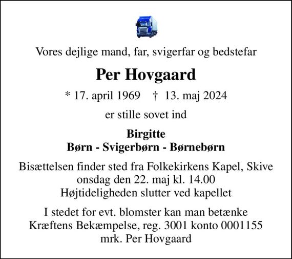 Vores dejlige mand, far, svigerfar og bedstefar
Per Hovgaard
* 17. april 1969    &#x271d; 13. maj 2024
er stille sovet ind
Birgitte Børn - Svigerbørn - Børnebørn
Bisættelsen finder sted fra Folkekirkens Kapel, Skive  onsdag den 22. maj kl. 14.00  Højtideligheden slutter ved kapellet
I stedet for evt. blomster kan man betænke
					Kræftens Bekæmpelse reg.3001konto0001155mrk. Per
					Hovgaard