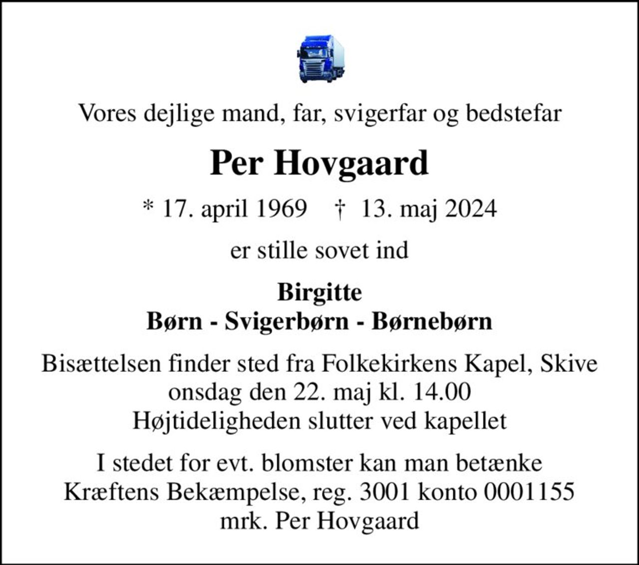 Vores dejlige mand, far, svigerfar og bedstefar
Per Hovgaard
* 17. april 1969    ✝ 13. maj 2024
er stille sovet ind
Birgitte Børn - Svigerbørn - Børnebørn
Bisættelsen finder sted fra Folkekirkens Kapel, Skive  onsdag den 22. maj kl. 14.00  Højtideligheden slutter ved kapellet
I stedet for evt. blomster kan man betænke
					Kræftens Bekæmpelse reg.3001konto0001155mrk. Per
					Hovgaard