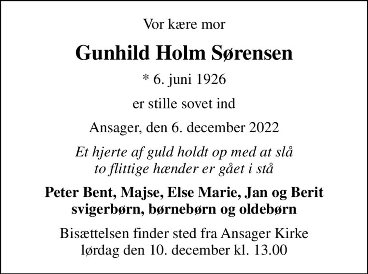 Vor kære mor
Gunhild Holm Sørensen
* 6. juni 1926
er stille sovet ind
Ansager, den 6. december 2022
Et hjerte af guld holdt op med at slå to flittige hænder er gået i stå
Peter Bent, Majse, Else Marie, Jan og Berit svigerbørn, børnebørn og oldebørn
Bisættelsen finder sted fra Ansager Kirke  lørdag den 10. december kl. 13.00