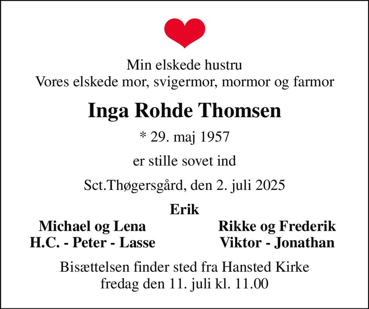 Min elskede hustru Vores elskede mor, svigermor, mormor og farmor
Inga Rohde Thomsen
* 29. maj 1957
er stille sovet ind
Sct.Thøgersgård, den 2. juli 2025
Erik
Michael og Lena
Rikke og Frederik
H.C. - Peter - Lasse
Viktor - Jonathan
Bisættelsen finder sted fra Hansted Kirke  fredag den 11. juli kl. 11.00
