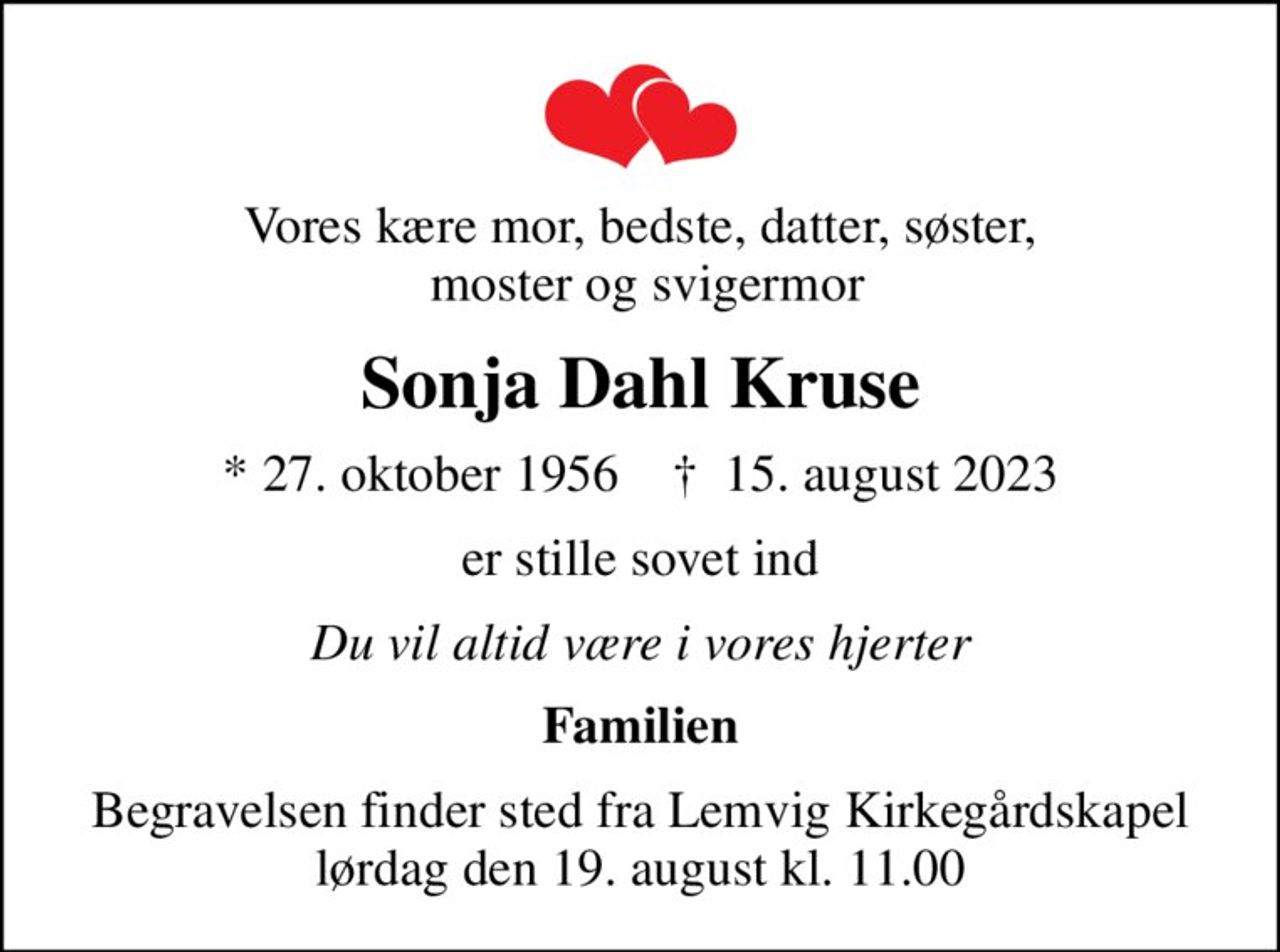 Vores kære mor, bedste, datter, søster,  moster og svigermor
Sonja Dahl Kruse
* 27. oktober 1956    ✝ 15. august 2023
er stille sovet ind
Du vil altid være i vores hjerter
Familien
Begravelsen finder sted fra Lemvig Kirkegårdskapel  lørdag den 19. august kl. 11.00