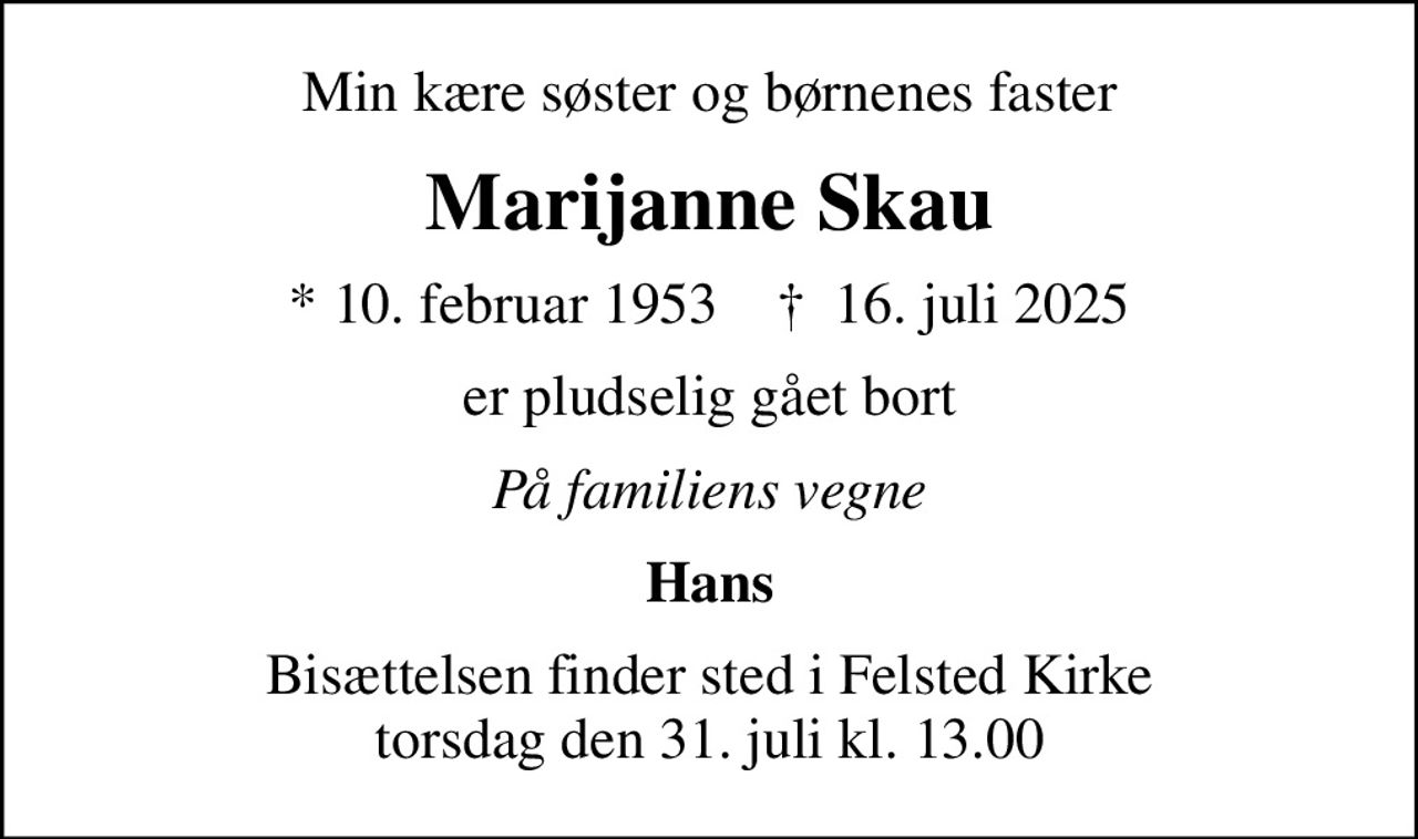 Min kære søster og børnenes faster
Marijanne Skau
* 10. februar 1953    ✝ 16. juli 2025
er pludselig gået bort
På familiens vegne
Hans
Bisættelsen finder sted i Felsted Kirke  torsdag den 31. juli kl. 13.00