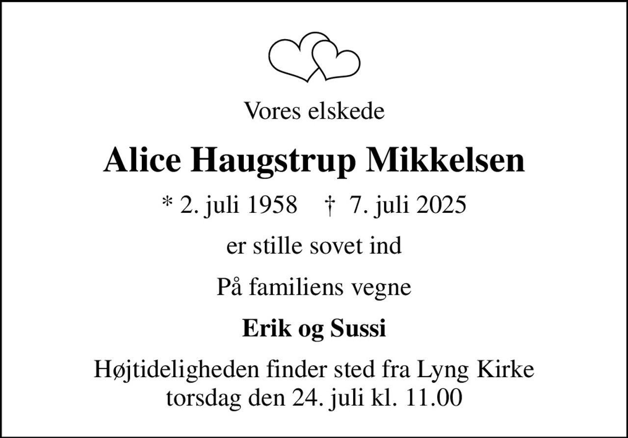 Vores elskede
Alice Haugstrup Mikkelsen
* 2. juli 1958    ✝ 7. juli 2025
er stille sovet ind
På familiens vegne
Erik og Sussi
Højtideligheden finder sted fra Lyng Kirke  torsdag den 24. juli kl. 11.00