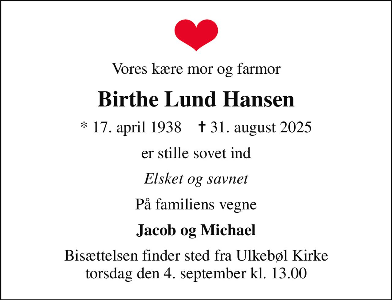 Vores kære mor og farmor
Birthe Lund Hansen
* 17. april 1938    ✝ 31. august 2025
er stille sovet ind
Elsket og savnet
På familiens vegne
Jacob og Michael
Bisættelsen finder sted fra Ulkebøl Kirke  torsdag den 4. september kl. 13.00