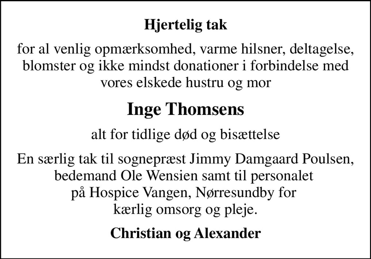 Hjertelig tak
for al venlig opmærksomhed, varme hilsner, deltagelse, blomster og ikke mindst donationer i forbindelse med vores elskede hustru og mor
Inge Thomsens
alt for tidlige død og bisættelse
En særlig tak til sognepræst Jimmy Damgaard Poulsen,  bedemand Ole Wensien samt til personalet  på Hospice Vangen, Nørresundby for  kærlig omsorg og pleje.
Christian og Alexander