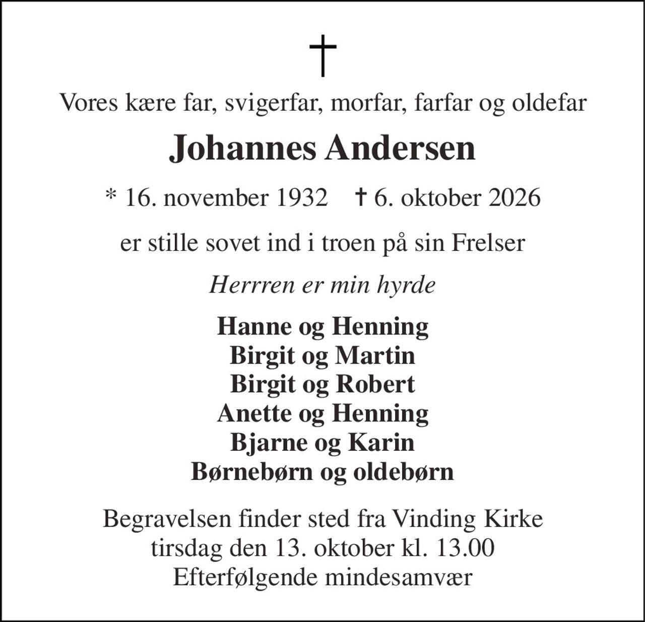 Vores kære far, svigerfar, morfar, farfar og oldefar 
Johannes Andersen 
★ 16. november 1932    ✝ 6. oktober 2026 
er stille sovet ind i troen på sin Frelser 
Herrren er min hyrde 
Hanne og Henning Birgit og Martin Birgit og Robert Anette og Henning Bjarne og Karin Børnebørn og oldebørn 
Begravelsen finder sted fra Vinding Kirke tirsdag den 13. oktober kl. 13.00 Efterfølgende mindesamvær