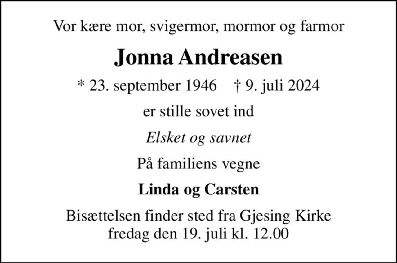 Vor kære mor, svigermor, mormor og farmor
Jonna Andreasen
* 23. september 1946    ✝ 9. juli 2024
er stille sovet ind
Elsket og savnet
På familiens vegne
Linda og Carsten
Bisættelsen finder sted fra Gjesing Kirke  fredag den 19. juli kl. 12.00