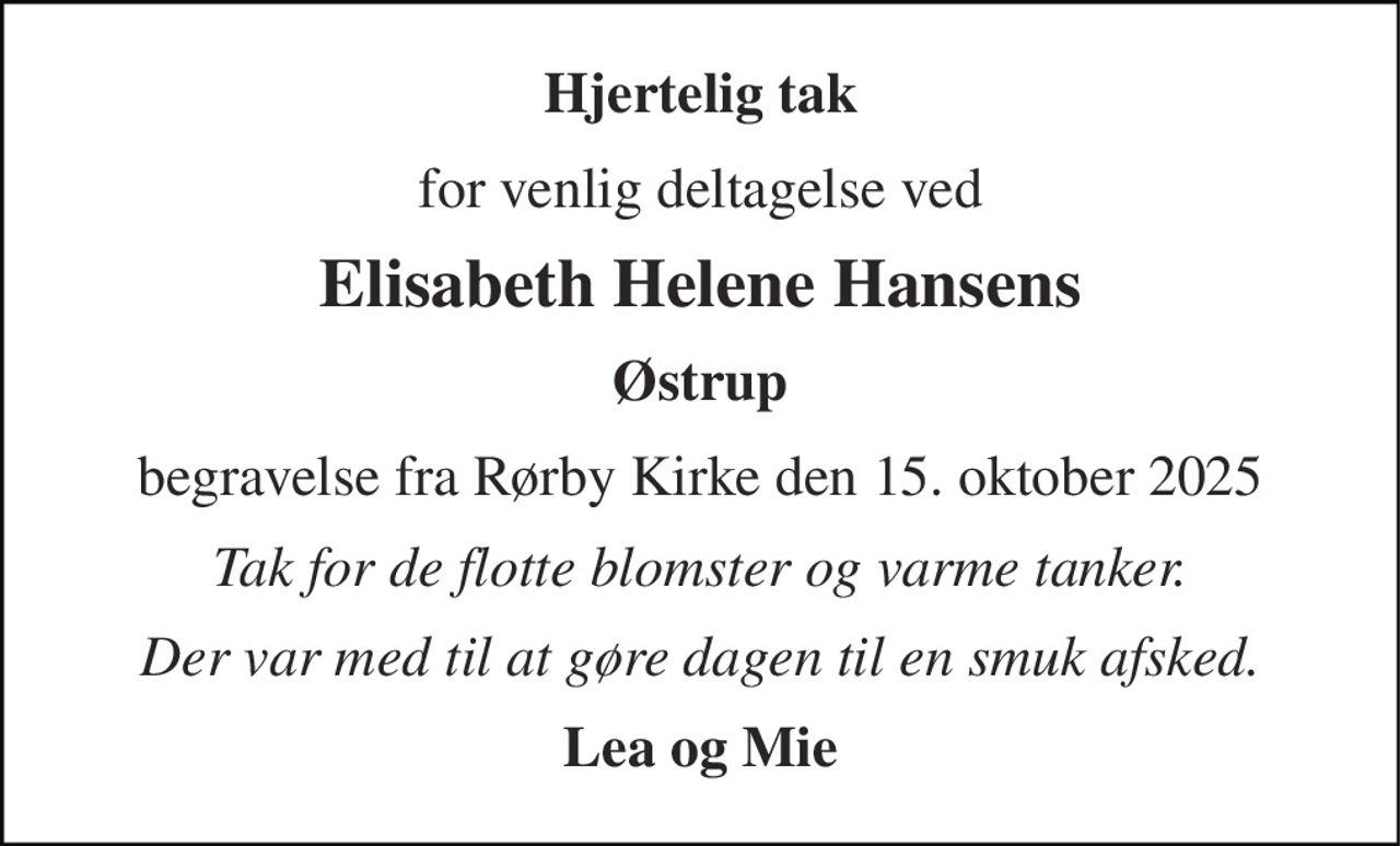 Hjertelig tak 
for venlig deltagelse ved 
Elisabeth Helene Hansens 
Østrup 
begravelse fra Rørby Kirke den 15. oktober 2025 
Tak for de flotte blomster og varme tanker. 
Der var med til at gøre dagen til en smuk afsked. 
Lea og Mie