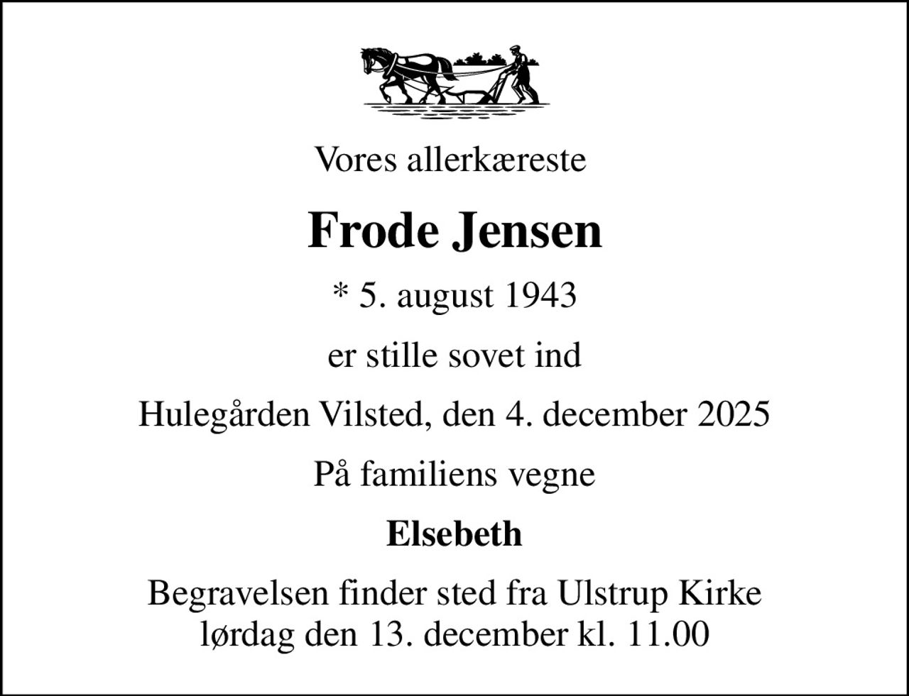 Vores allerkæreste 
Frode Jensen
* 5. august 1943
er stille sovet ind
Hulegården Vilsted, den 4. december 2025
På familiens vegne
Elsebeth
Begravelsen finder sted fra Ulstrup Kirke  lørdag den 13. december kl. 11.00
