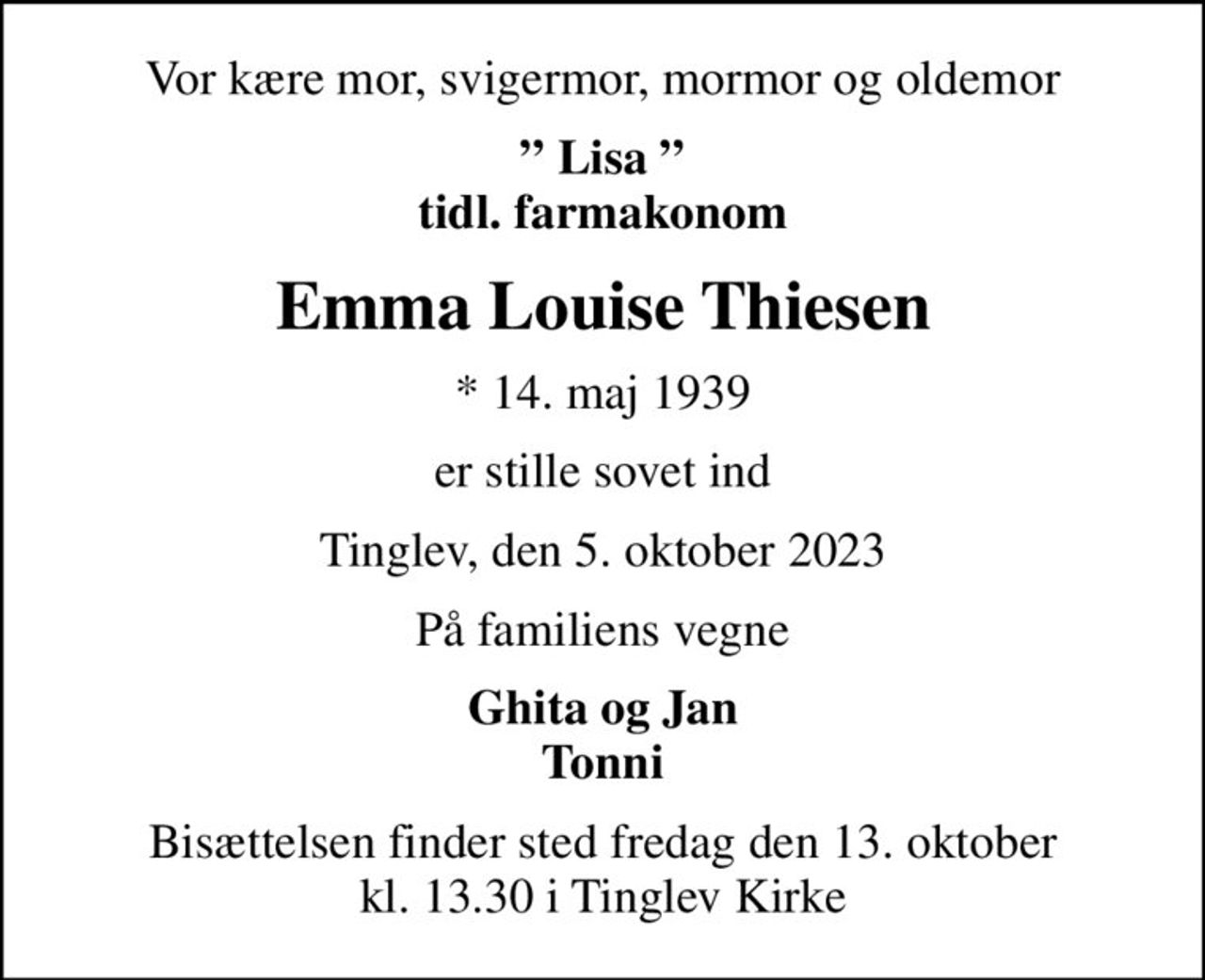 Vor kære mor, svigermor, mormor og oldemor
 Lisa  tidl. farmakonom
Emma Louise Thiesen
* 14. maj 1939
er stille sovet ind
Tinglev, den 5. oktober 2023
På familiens vegne
Ghita og Jan Tonni
Bisættelsen finder sted fredag den 13. oktober kl. 13.30 i Tinglev Kirke