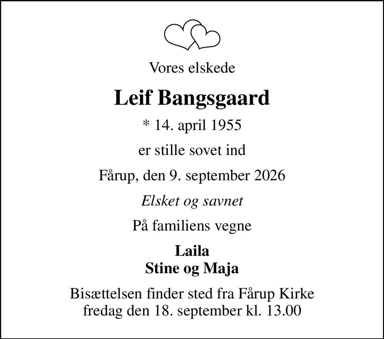 Vores elskede
Leif Bangsgaard
* 14. april 1955
er stille sovet ind
Fårup, den 9. september 2026
Elsket og savnet
På familiens vegne
Laila Stine og Maja
Bisættelsen finder sted fra Fårup Kirke  fredag den 18. september kl. 13.00