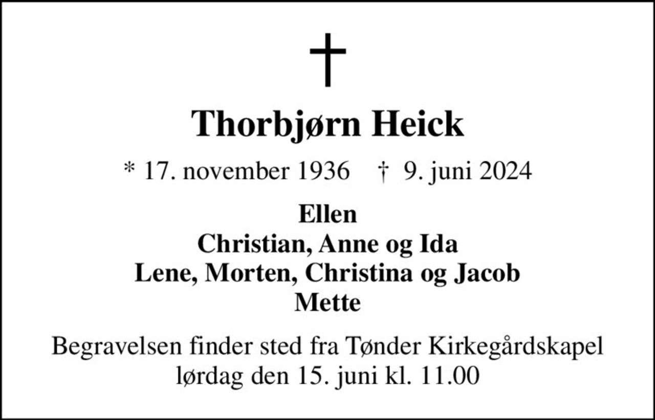 Thorbjørn Heick
* 17. november 1936    ✝ 9. juni 2024
Ellen Christian, Anne og Ida Lene, Morten, Christina og Jacob Mette
Begravelsen finder sted fra Tønder Kirkegårdskapel  lørdag den 15. juni kl. 11.00