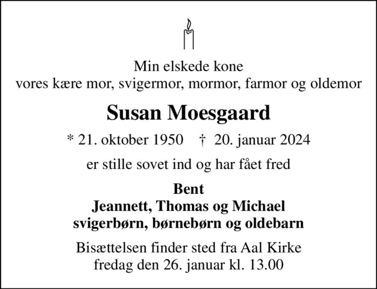 Min elskede kone vores kære mor, svigermor, mormor, farmor og oldemor
Susan Moesgaard
* 21. oktober 1950    ✝ 20. januar 2024
er stille sovet ind og har fået fred
Bent Jeannett, Thomas og Michael svigerbørn, børnebørn og oldebarn
Bisættelsen finder sted fra Aal Kirke  fredag den 26. januar kl. 13.00