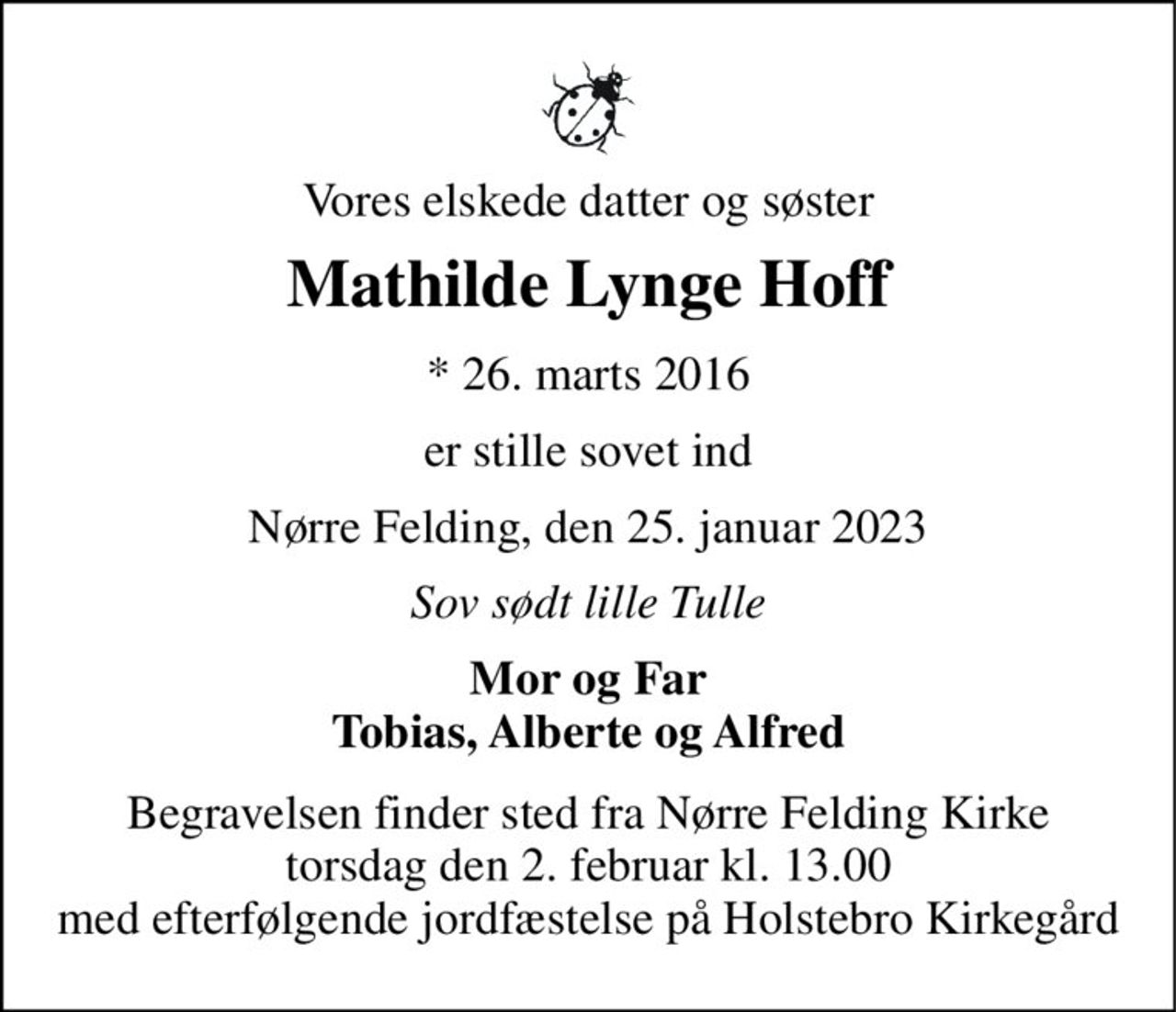Vores elskede datter og søster 
Mathilde Lynge Hoff 
*​ 26. marts 2016 
er stille sovet ind 
Nørre Felding, den 25. januar 2023 
Sov sødt lille Tulle 
Mor og Far Tobias, Alberte og Alfred 
Begravelsen​ finder sted fra Nørre Felding Kirke​ torsdag den 2. februar​ kl. 13.00 med efterfølgende jordfæstelse på Holstebro Kirkegård