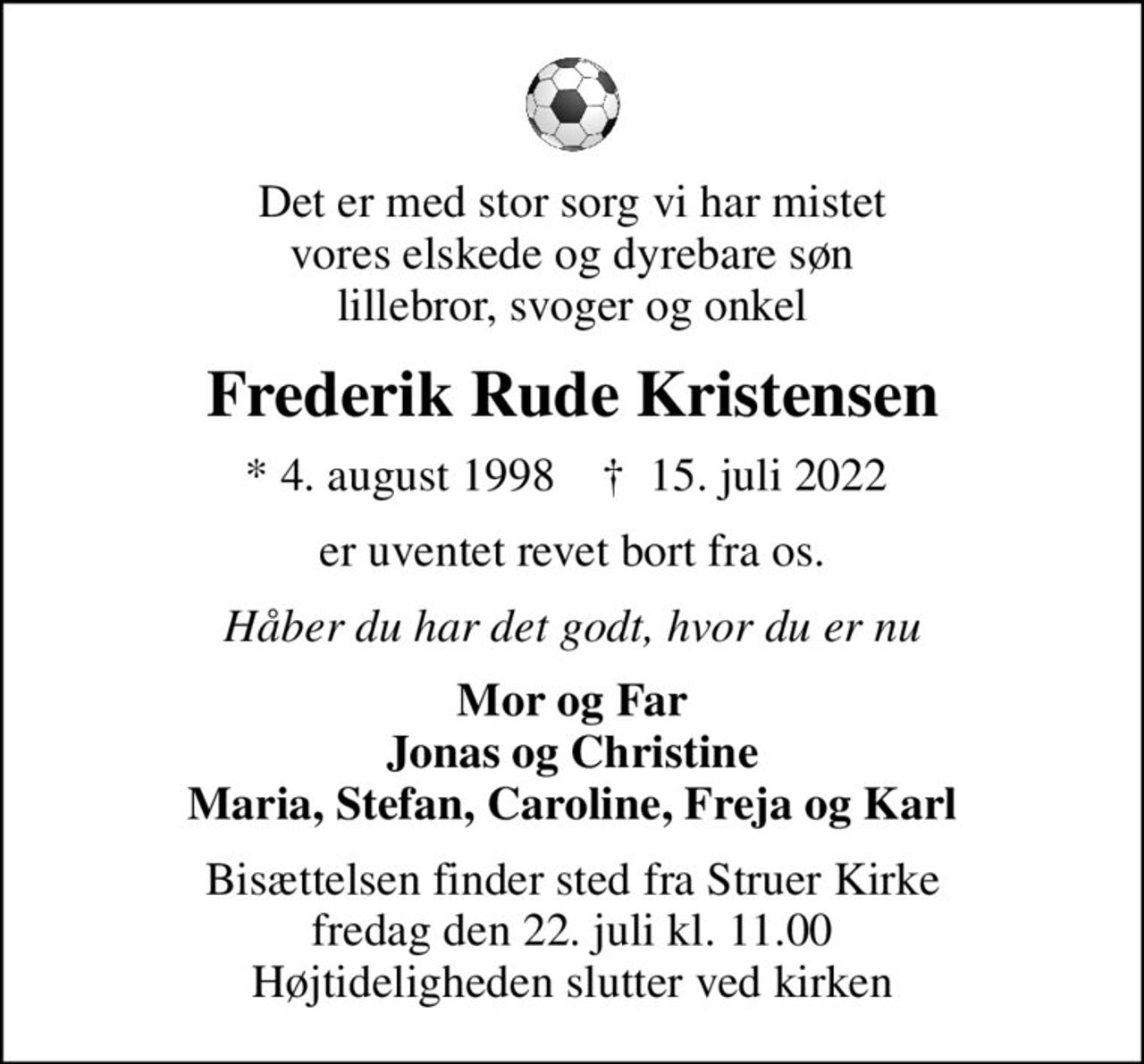 Det er med stor sorg vi har mistet vores elskede og dyrebare søn lillebror, svoger og onkel
Frederik Rude Kristensen
* 4. august 1998    ✝ 15. juli 2022 
er uventet revet bort fra os.
Håber du har det godt, hvor du er nu
Mor og Far Jonas og Christine Maria, Stefan, Caroline, Freja og Karl
Bisættelsen finder sted fra Struer Kirke  fredag den 22. juli kl. 11.00  Højtideligheden slutter ved kirken