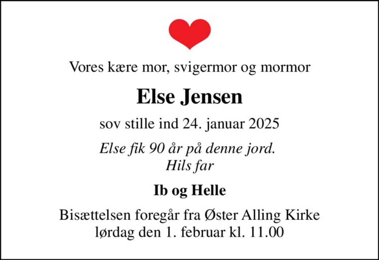 Vores kære mor, svigermor og mormor
Else Jensen
sov stille ind 24. januar 2025
Else fik 90 år på denne jord.  Hils far
Ib og Helle
Bisættelsen foregår fra Øster Alling Kirke  lørdag den 1. februar kl. 11.00