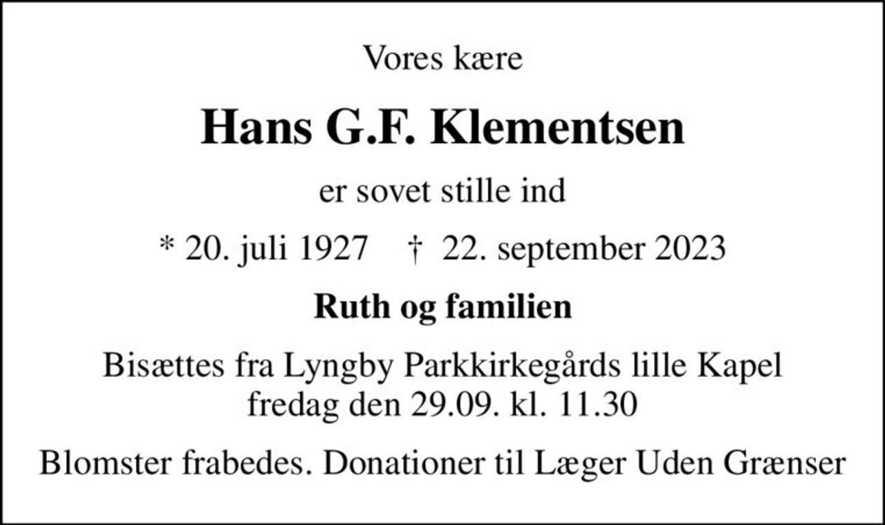 Vores kære
Hans G.F. Klementsen
er sovet stille ind
* 20. juli 1927    ✝ 22. september 2023
Ruth og familien
Bisættes fra Lyngby Parkkirkegårds lille Kapel fredag den 29.09. kl. 11.30
I stedet for evt. blomster kan man betænke
					Læger uden Grænser reg.4190kontonr.10136024mrk. Hans
					G.F. Klementsen
Blomster frabedes. Donationer til Læger Uden Grænser
