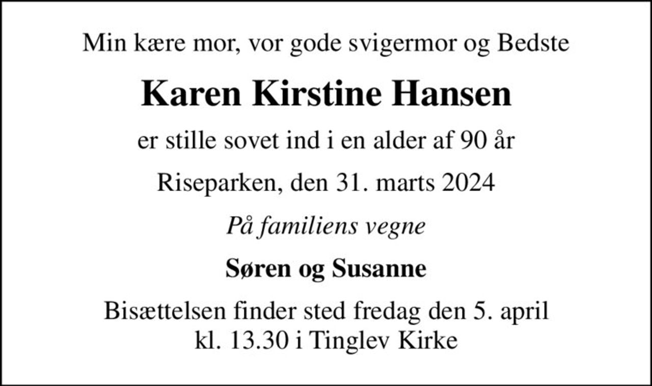 Min kære mor, vor gode svigermor og Bedste
Karen Kirstine Hansen
er stille sovet ind i en alder af 90 år
Riseparken, den 31. marts 2024
På familiens vegne
Søren og Susanne
Bisættelsen finder sted fredag den 5. april kl. 13.30 i Tinglev Kirke