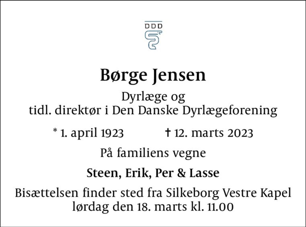 Børge Jensen
Dyrlæge og tidl. direktør i Den Danske Dyrlægeforening
* 1. april 1923            ✝ 12. marts 2023
På familiens vegne
Steen, Erik, Per & Lasse
Bisættelsen finder sted fra Silkeborg Vestre Kapel  lørdag den 18. marts kl. 11.00
