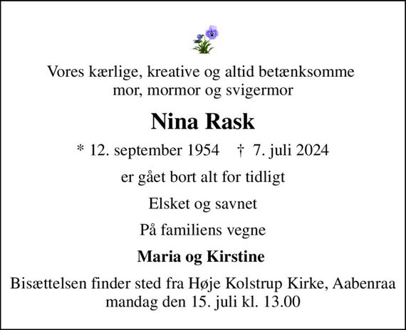 Vores kærlige, kreative og altid betænksomme  mor, mormor og svigermor
Nina Rask
* 12. september 1954    &#x271d; 7. juli 2024
er gået bort alt for tidligt
Elsket og savnet
På familiens vegne
Maria og Kirstine 
Bisættelsen finder sted fra Høje Kolstrup Kirke, Aabenraa  mandag den 15. juli kl. 13.00