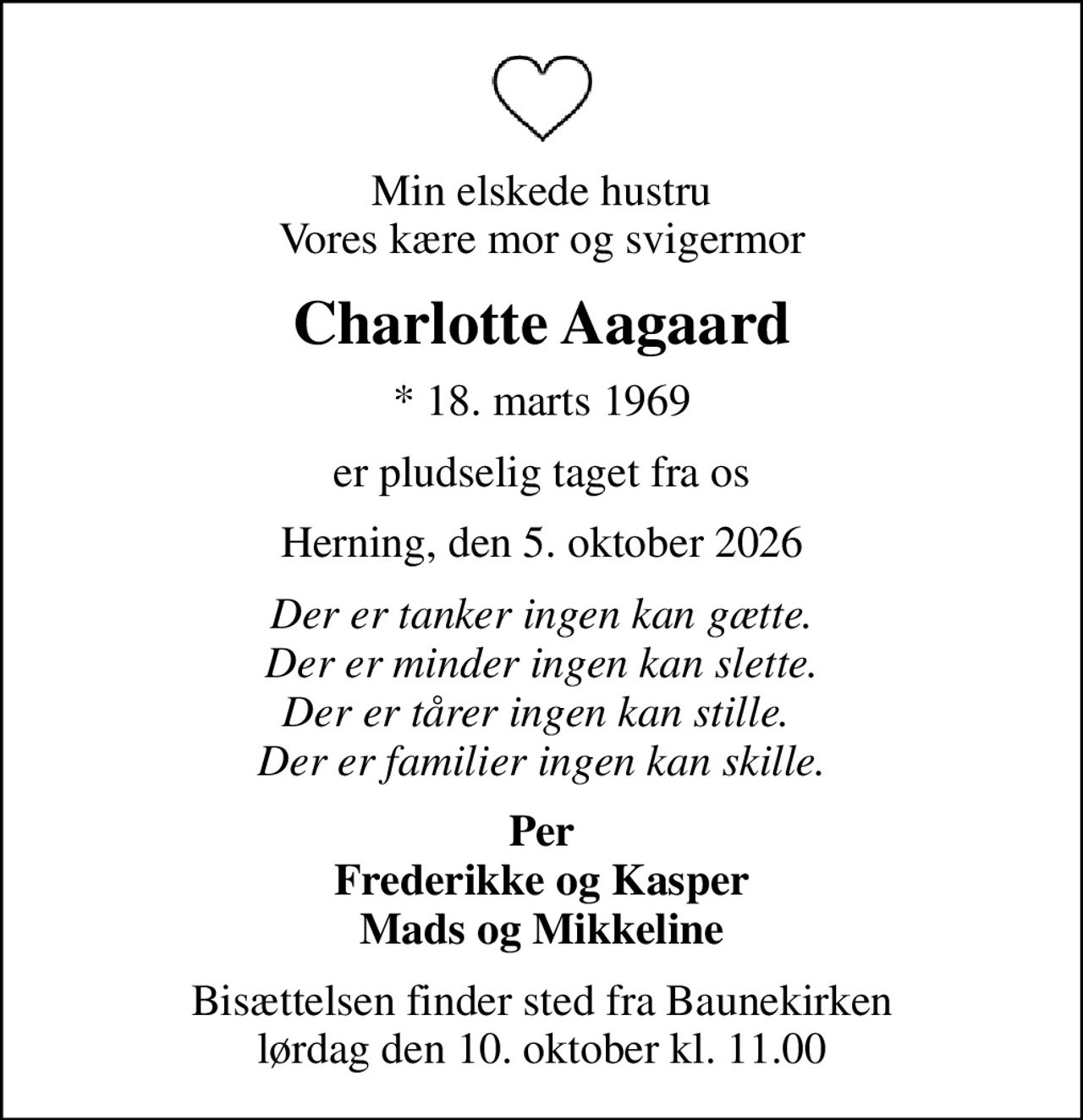 Min elskede hustru Vores kære mor og svigermor
Charlotte Aagaard
* 18. marts 1969
er pludselig taget fra os
Herning, den 5. oktober 2026
Der er tanker ingen kan gætte. Der er minder ingen kan slette. Der er tårer ingen kan stille.  Der er familier ingen kan skille.
Per Frederikke og Kasper Mads og Mikkeline
Bisættelsen finder sted fra Baunekirken  lørdag den 10. oktober kl. 11.00