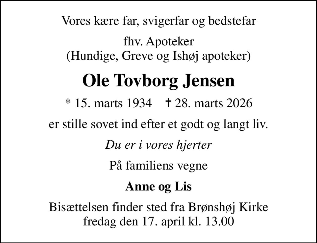 Vores kære far, svigerfar og bedstefar
fhv. Apoteker (Hundige, Greve og Ishøj apoteker)
Ole Tovborg Jensen
* 15. marts 1934    ✝ 28. marts 2026
er stille sovet ind efter et godt og langt liv.
Du er i vores hjerter
På familiens vegne
Anne og Lis
Bisættelsen finder sted fra Brønshøj Kirke  fredag den 17. april kl. 13.00