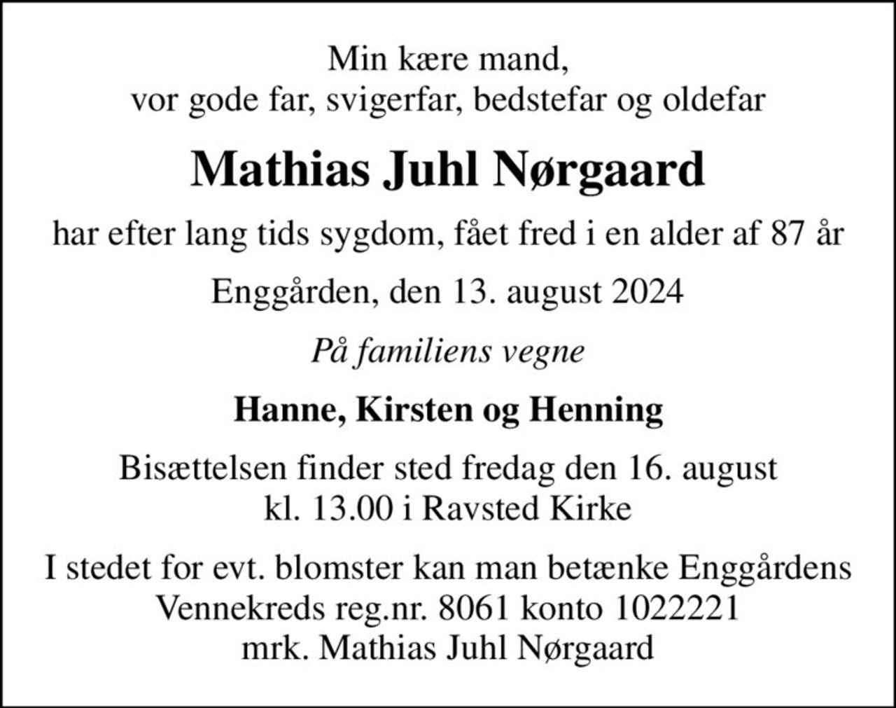 Min kære mand, vor gode far, svigerfar, bedstefar og oldefar
Mathias Juhl Nørgaard
har efter lang tids sygdom, fået fred i en alder af 87 år
Enggården, den 13. august 2024
På familiens vegne
Hanne, Kirsten og Henning
Bisættelsen finder sted fredag den 16. august kl. 13.00 i Ravsted Kirke
I stedet for evt. blomster kan man betænke Enggårdens Vennekreds reg.nr. 8061 konto 1022221 mrk. Mathias Juhl Nørgaard