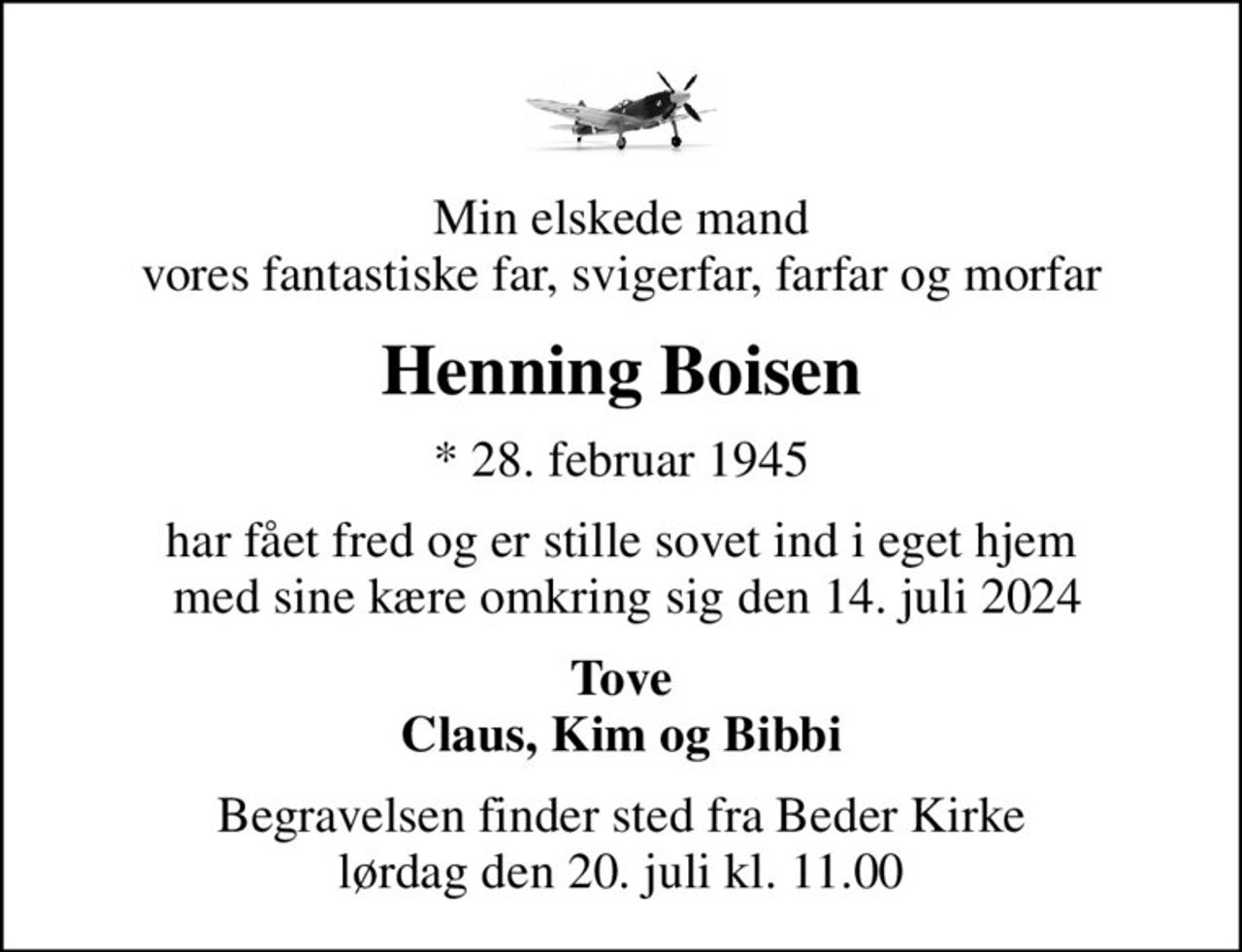 Min elskede mand vores fantastiske far, svigerfar, farfar og morfar
Henning Boisen
* 28. februar 1945
har fået fred og er stille sovet ind i eget hjem  med sine kære omkring sig den 14. juli 2024
Tove Claus, Kim og Bibbi
Begravelsen finder sted fra Beder Kirke  lørdag den 20. juli kl. 11.00