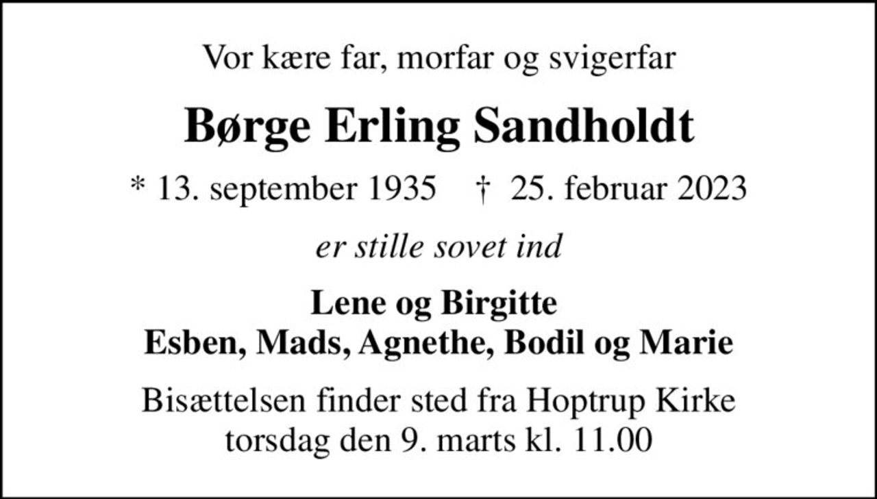 Vor kære far, morfar og svigerfar
Børge Erling Sandholdt
* 13. september 1935    ✝ 25. februar 2023
er stille sovet ind
Lene og Birgitte  Esben, Mads, Agnethe, Bodil og Marie
Bisættelsen finder sted fra Hoptrup Kirke  torsdag den 9. marts kl. 11.00