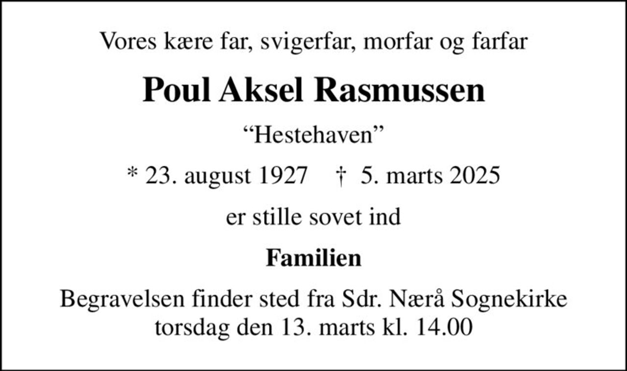 Vores kære far, svigerfar, morfar og farfar
Poul Aksel Rasmussen
Hestehaven
* 23. august 1927    ✝ 5. marts 2025
er stille sovet ind
Familien
Begravelsen finder sted fra Sdr. Nærå Sognekirke  torsdag den 13. marts kl. 14.00
