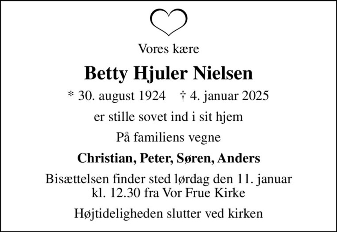 Vores kære
Betty Hjuler Nielsen
* 30. august 1924    ✝ 4. januar 2025
er stille sovet ind i sit hjem
På familiens vegne
Christian, Peter, Søren, Anders
Bisættelsen finder sted lørdag den 11. januar kl. 12.30 fra Vor Frue Kirke
Højtideligheden slutter ved kirken