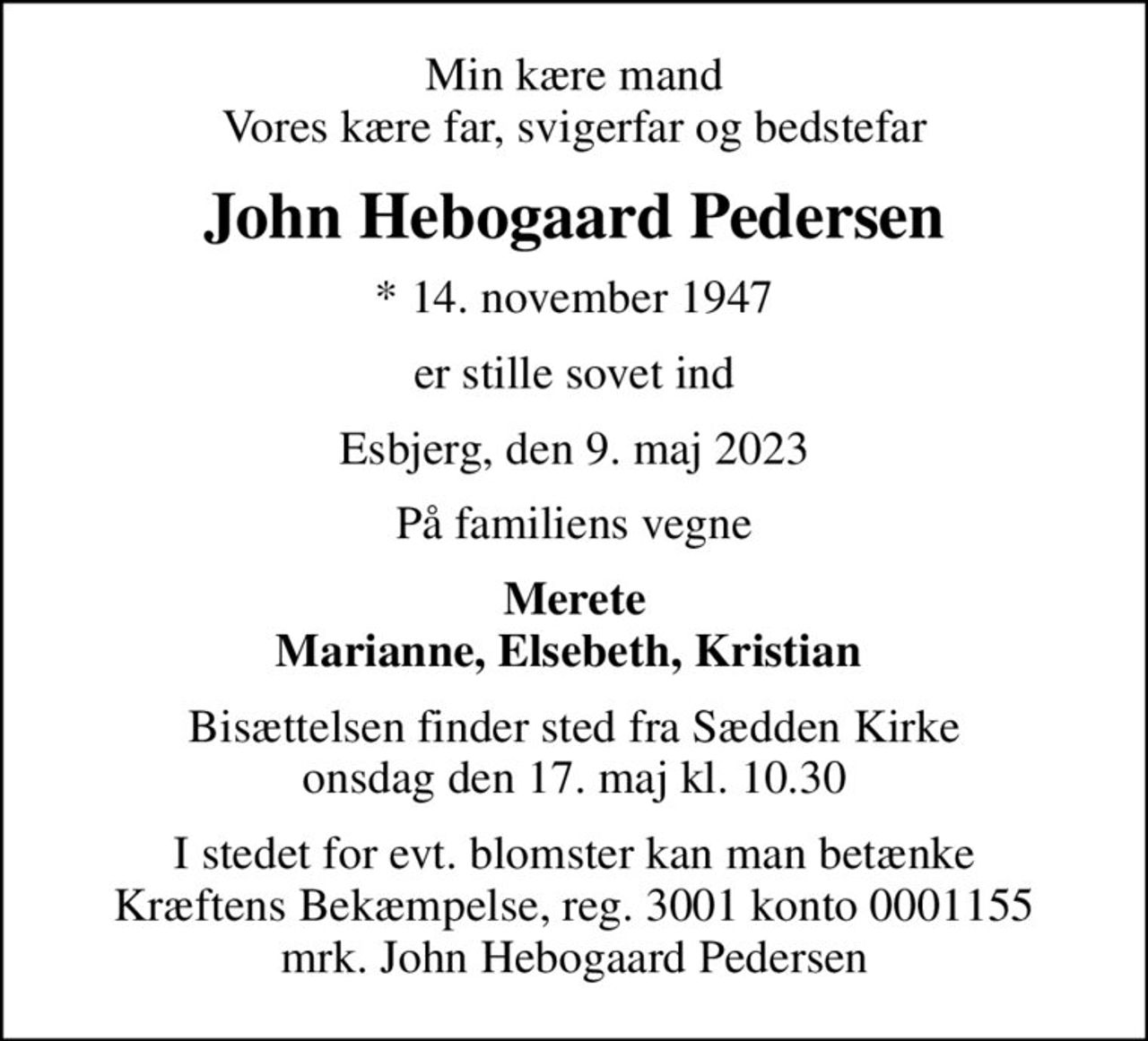 Min kære mand Vores kære far, svigerfar og bedstefar
John Hebogaard Pedersen
* 14. november 1947
er stille sovet ind
Esbjerg, den 9. maj 2023
På familiens vegne
Merete Marianne, Elsebeth, Kristian 
Bisættelsen finder sted fra Sædden Kirke  onsdag den 17. maj kl. 10.30 
I stedet for evt. blomster kan man betænke
					Kræftens Bekæmpelse reg.3001konto0001155mrk. John Hebogaard
					Pedersen