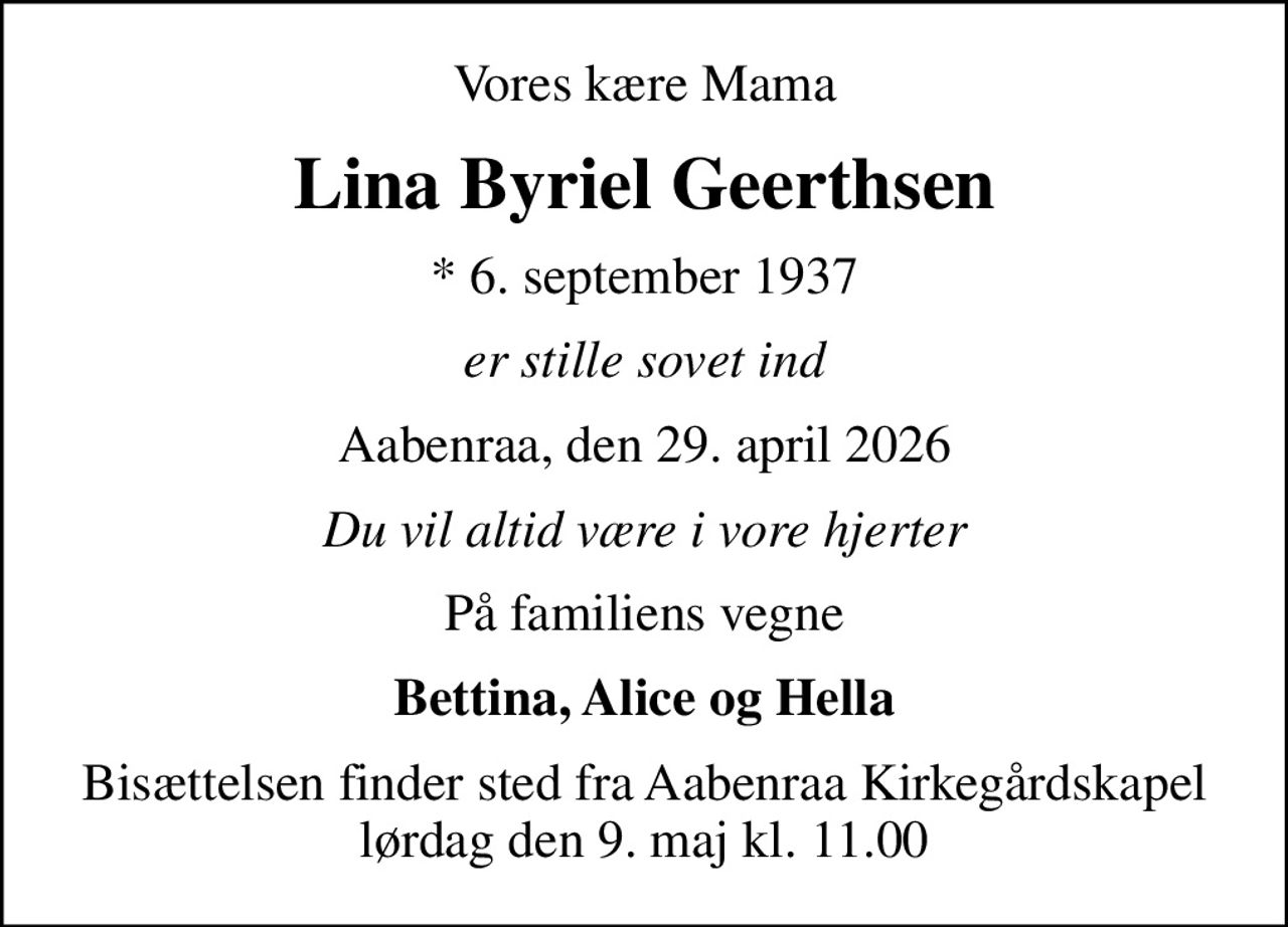 Vores kære Mama
Lina Byriel Geerthsen
* 6. september 1937
er stille sovet ind
Aabenraa, den 29. april 2026
Du vil altid være i vore hjerter
På familiens vegne
Bettina, Alice og Hella
Bisættelsen finder sted fra Aabenraa Kirkegårdskapel  lørdag den 9. maj kl. 11.00