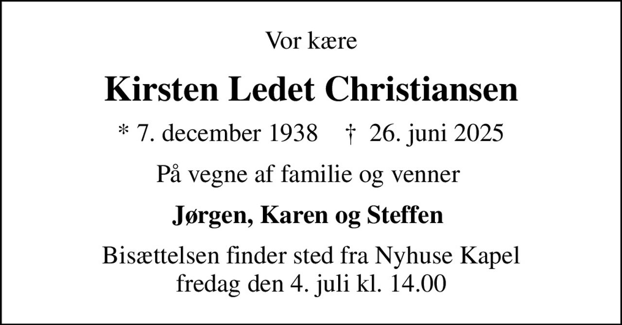 Vor kære
Kirsten Ledet Christiansen
* 7. december 1938    ✝ 26. juni 2025
På vegne af familie og venner 
Jørgen, Karen og Steffen 
Bisættelsen finder sted fra Nyhuse Kapel  fredag den 4. juli kl. 14.00
