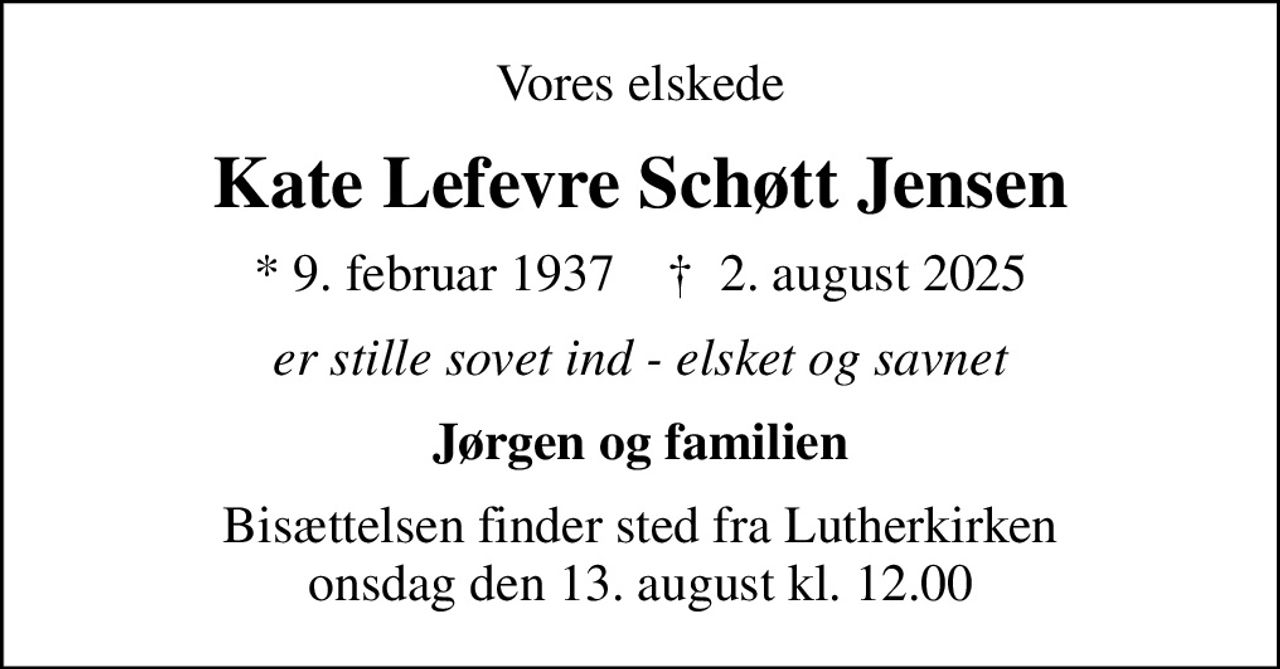 Vores elskede
Kate Lefevre Schøtt Jensen
* 9. februar 1937    ✝ 2. august 2025
er stille sovet ind - elsket og savnet
Jørgen og familien
Bisættelsen finder sted fra Lutherkirken  onsdag den 13. august kl. 12.00