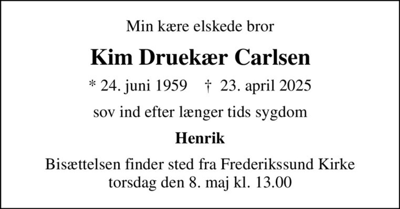 Min kære elskede bror
Kim Druekær Carlsen
* 24. juni 1959    ✝ 23. april 2025
sov ind efter længer tids sygdom
Henrik
Bisættelsen finder sted fra Frederikssund Kirke  torsdag den 8. maj kl. 13.00