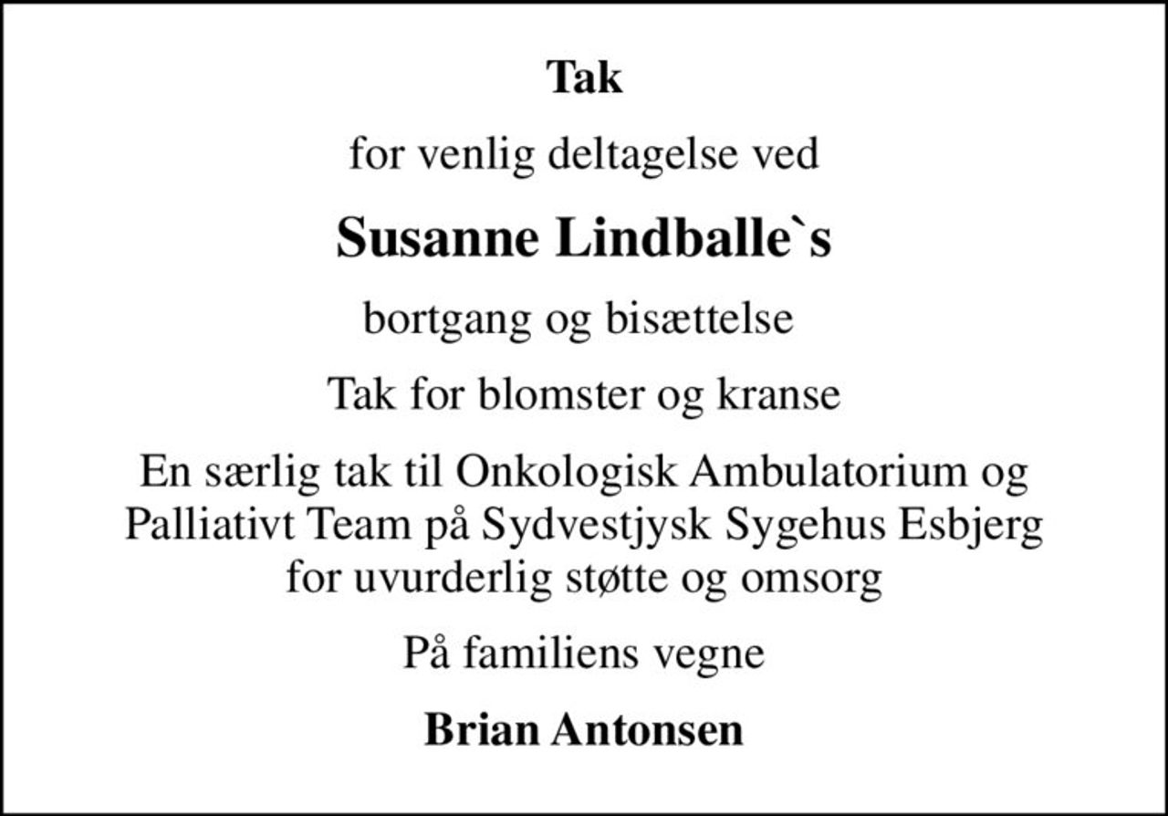 Tak
for venlig deltagelse ved
Susanne Lindballe`s
bortgang og bisættelse 
Tak for blomster og kranse
En særlig tak til Onkologisk Ambulatorium og Palliativt Team på Sydvestjysk Sygehus Esbjerg for uvurderlig støtte og omsorg
På familiens vegne
Brian Antonsen