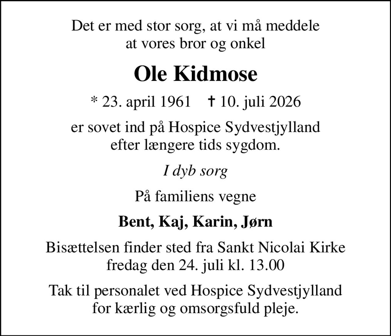 Det er med stor sorg, at vi må meddele at vores bror og onkel
Ole Kidmose
* 23. april 1961    ✝ 10. juli 2026
er sovet ind på Hospice Sydvestjylland efter længere tids sygdom.
I dyb sorg
På familiens vegne
Bent, Kaj, Karin, Jørn
Bisættelsen finder sted fra Sankt Nicolai Kirke  fredag den 24. juli kl. 13.00 
Tak til personalet ved Hospice Sydvestjylland for kærlig og omsorgsfuld pleje.