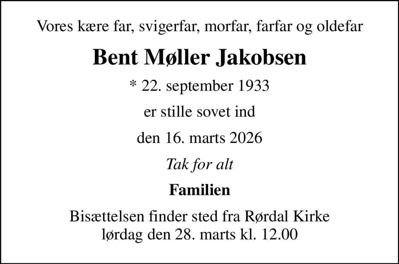 Vores kære far, svigerfar, morfar, farfar og oldefar
Bent Møller Jakobsen
* 22. september 1933
er stille sovet ind
den 16. marts 2026
Tak for alt
Familien
Bisættelsen finder sted fra Rørdal Kirke  lørdag den 28. marts kl. 12.00