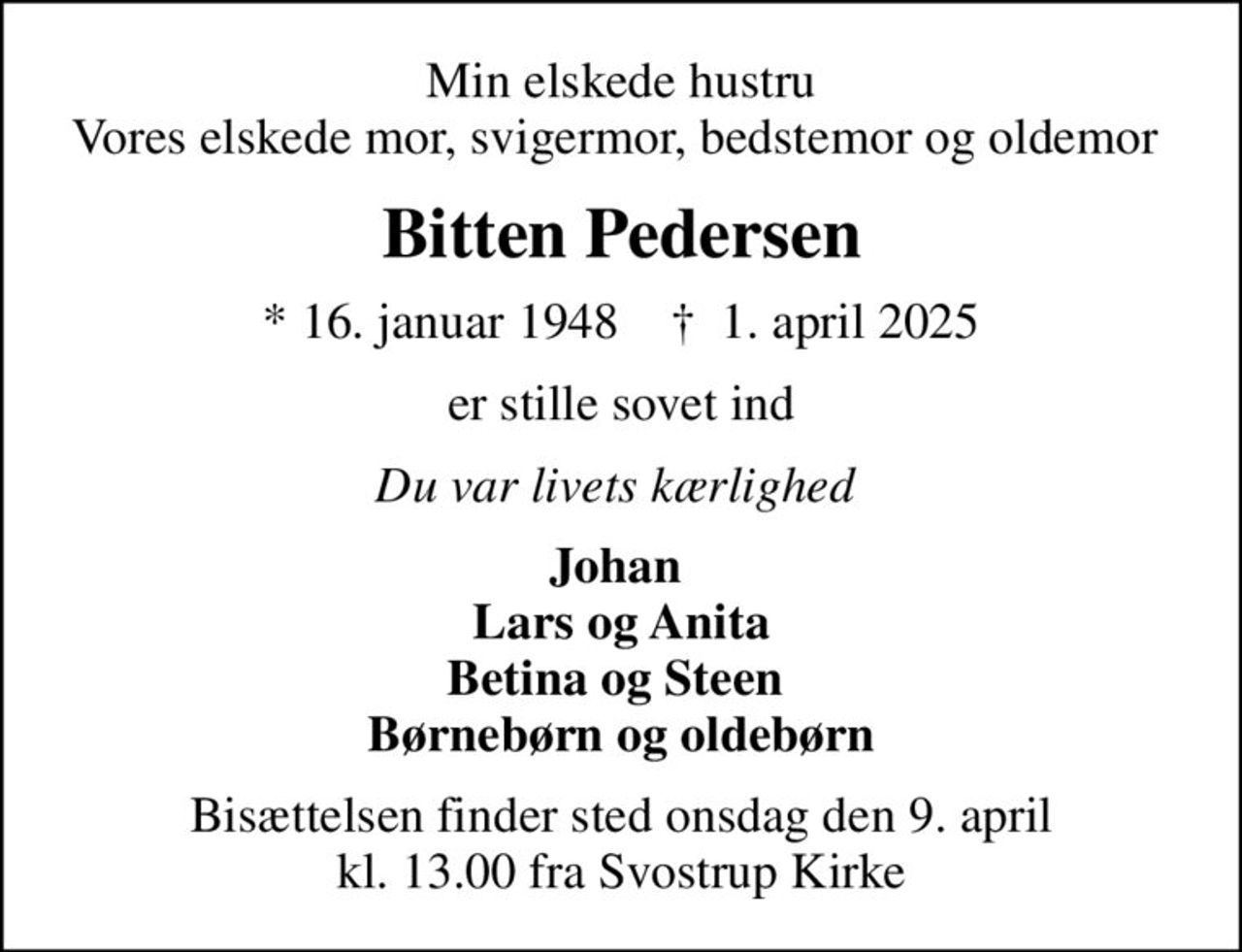 Min elskede hustru Vores elskede mor, svigermor, bedstemor og oldemor 
Bitten Pedersen
* 16. januar 1948    ✝ 1. april 2025
er stille sovet ind
Du var livets kærlighed 
Johan  Lars og Anita Betina og Steen  Børnebørn og oldebørn
Bisættelsen finder sted onsdag den 9. april kl. 13.00 fra Svostrup Kirke