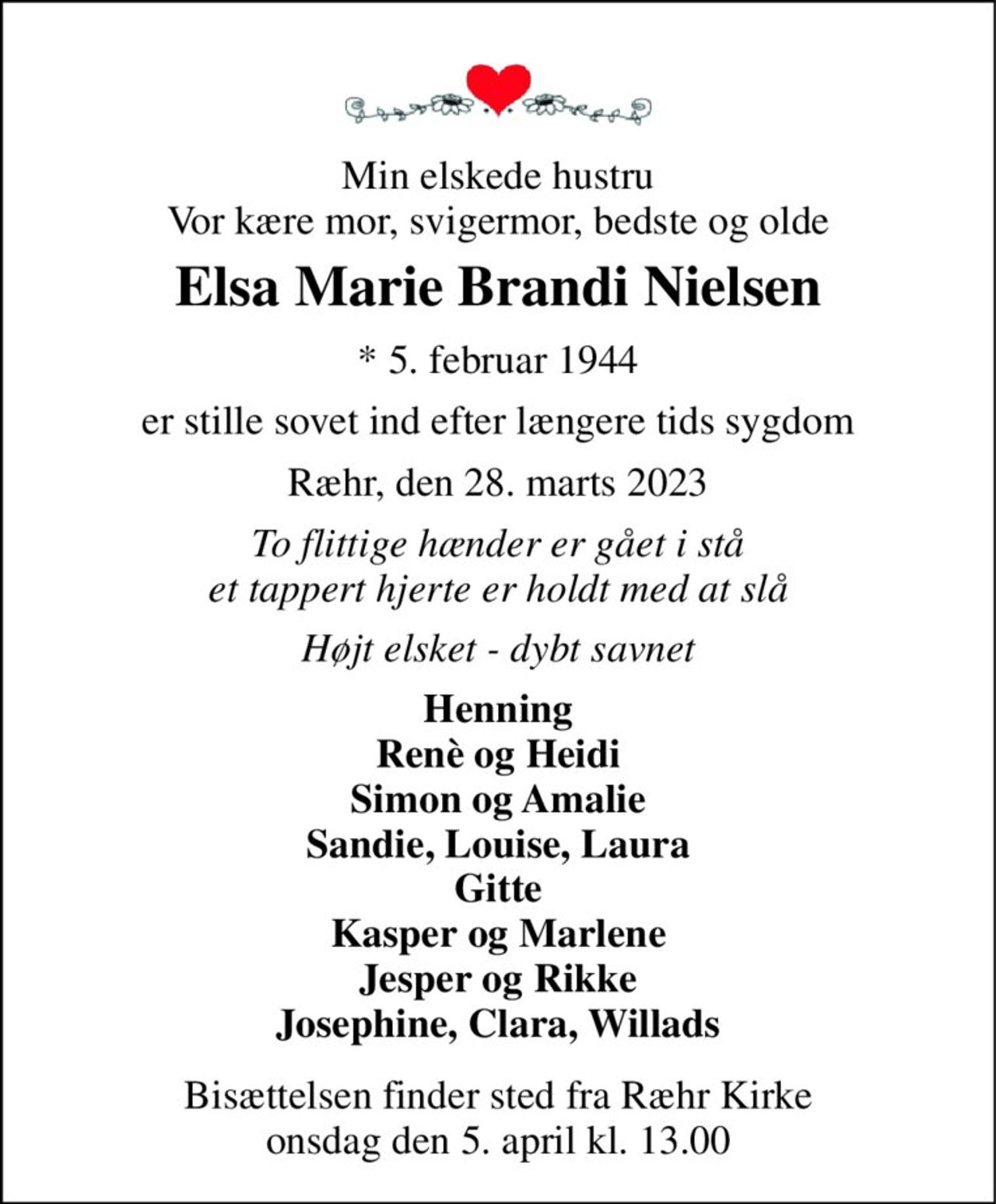 Min elskede hustru Vor kære mor, svigermor, bedste og olde 
Elsa Marie Brandi Nielsen 
*​ 5. februar 1944 
er stille sovet ind efter længere tids sygdom 
Ræhr, den 28. marts 2023 
To flittige hænder er gået i stå et tappert hjerte er holdt med at slå 
Højt elsket - dybt savnet 
Henning Renè og Heidi Simon og Amalie Sandie, Louise, Laura Gitte Kasper og Marlene Jesper og Rikke Josephine, Clara, Willads 
Bisættelsen​ finder sted fra Ræhr Kirke​ onsdag den 5. april​ kl. 13.00
