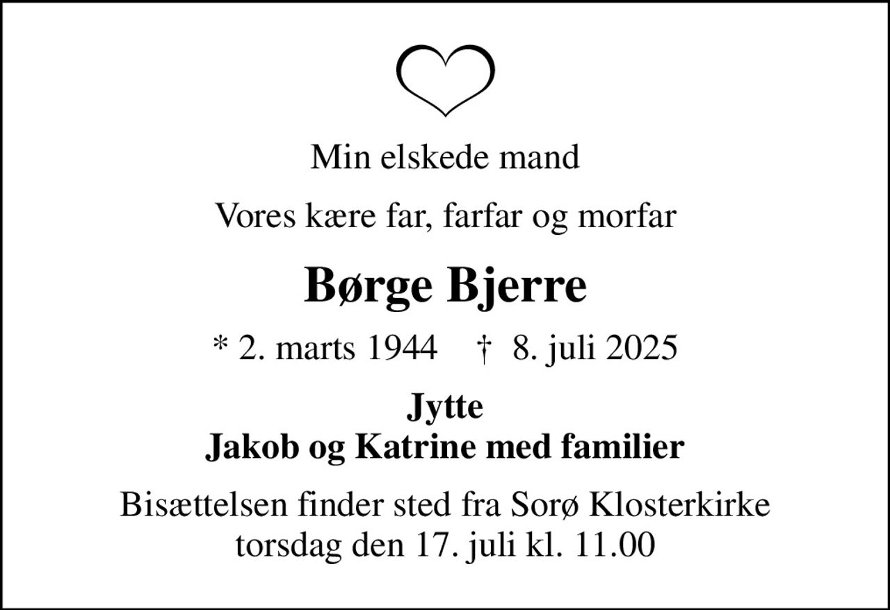 Min elskede mand
Vores kære far, farfar og morfar
Børge Bjerre
* 2. marts 1944    ✝ 8. juli 2025
Jytte Jakob og Katrine med familier
Bisættelsen finder sted fra Sorø Klosterkirke  torsdag den 17. juli kl. 11.00