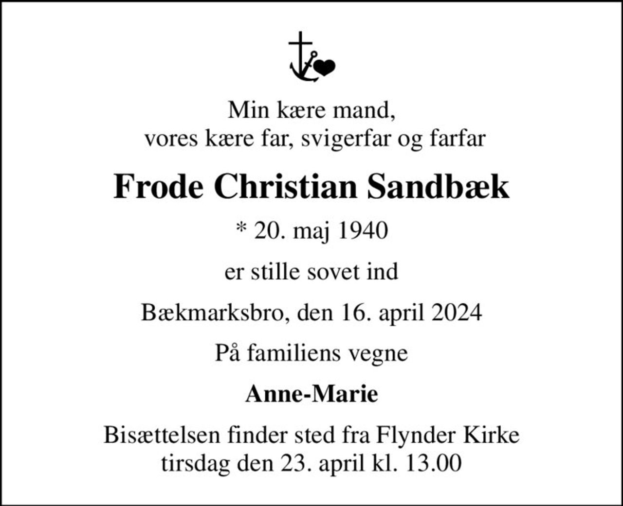 Min kære mand,  vores kære far, svigerfar og farfar
Frode Christian Sandbæk
* 20. maj 1940
er stille sovet ind
Bækmarksbro, den 16. april 2024
På familiens vegne
Anne-Marie
Bisættelsen finder sted fra Flynder Kirke  tirsdag den 23. april kl. 13.00