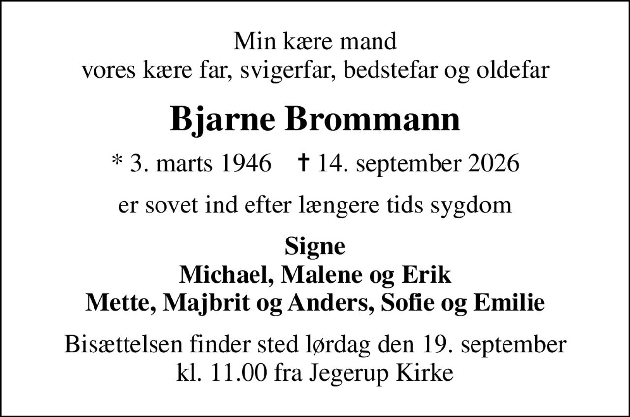 Min kære mand vores kære far, svigerfar, bedstefar og oldefar
Bjarne Brommann
* 3. marts 1946    ✝ 14. september 2026
er sovet ind efter længere tids sygdom
Signe Michael, Malene og Erik Mette, Majbrit og Anders, Sofie og Emilie
Bisættelsen finder sted lørdag den 19. september kl. 11.00 fra Jegerup Kirke