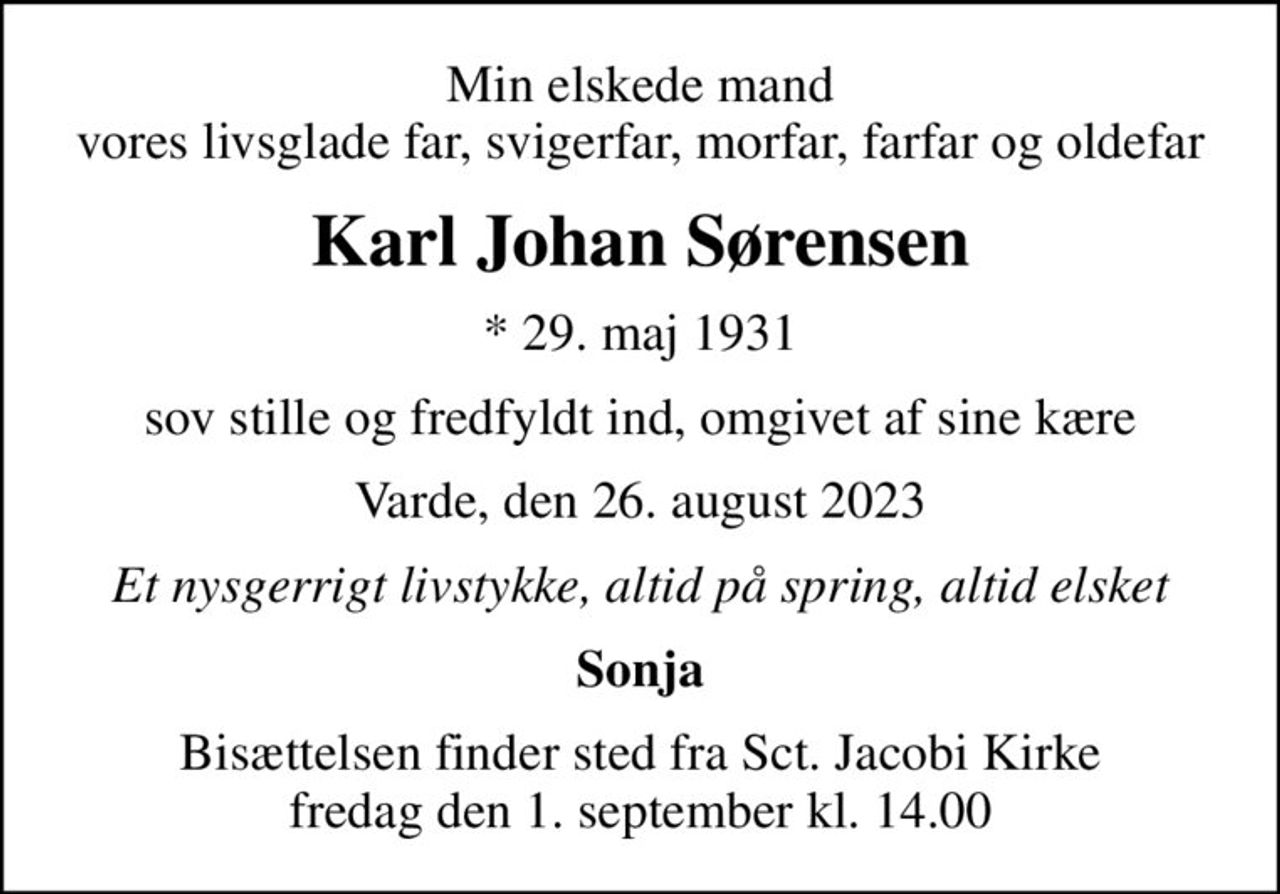Min elskede mand vores livsglade far, svigerfar, morfar, farfar og oldefar
Karl Johan Sørensen
* 29. maj 1931
sov stille og fredfyldt ind, omgivet af sine kære
Varde, den 26. august 2023
Et nysgerrigt livstykke, altid på spring, altid elsket
Sonja
Bisættelsen finder sted fra Sct. Jacobi Kirke  fredag den 1. september kl. 14.00