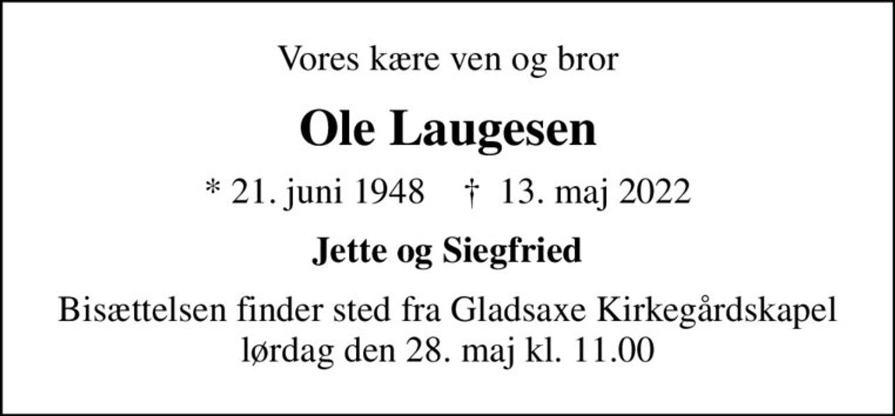 Vores kære ven og bror
Ole Laugesen
* 21. juni 1948    ✝ 13. maj 2022
Jette og Siegfried
Bisættelsen finder sted fra Gladsaxe Kirkegårdskapel  lørdag den 28. maj kl. 11.00