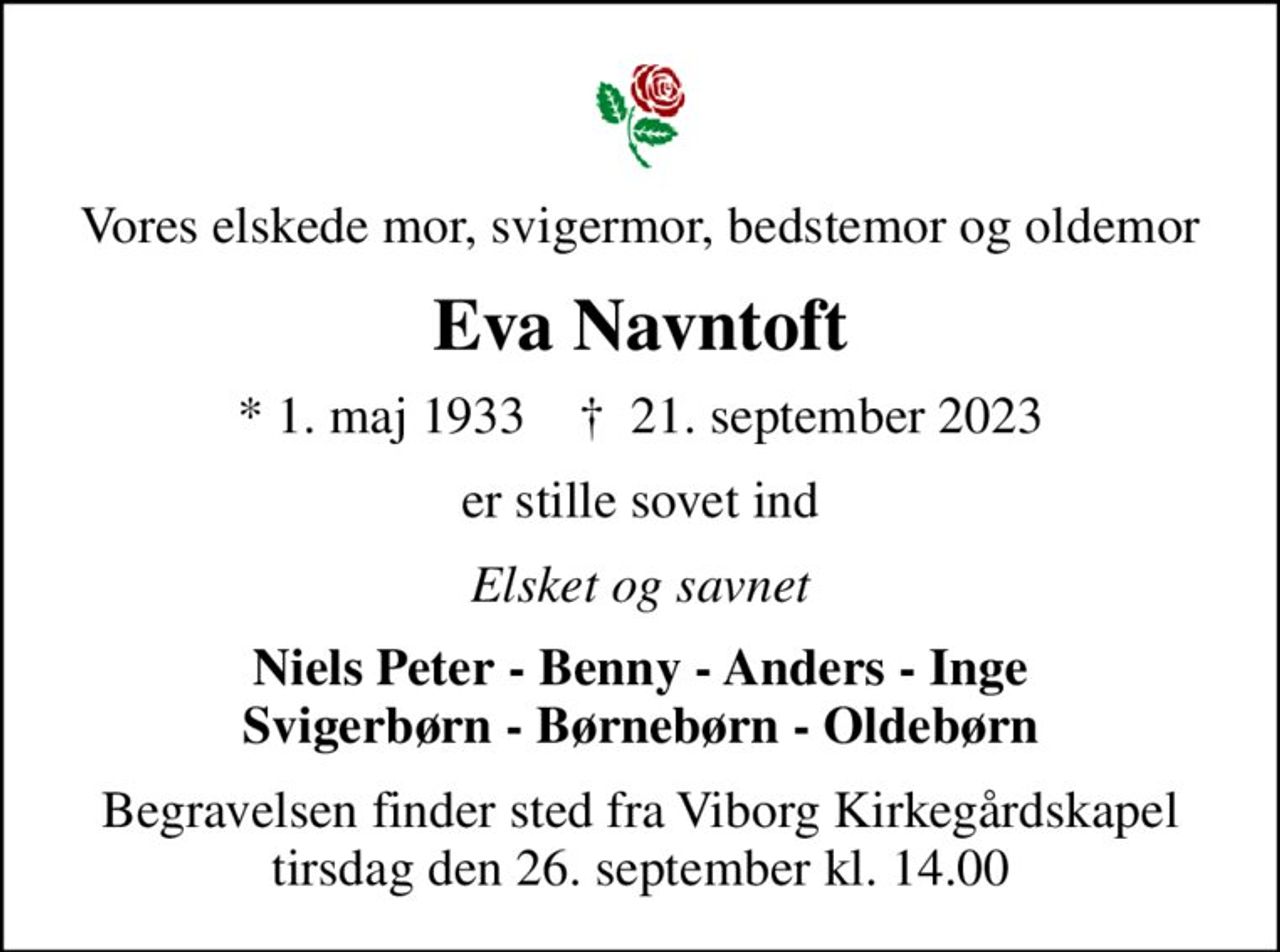 Vores elskede mor, svigermor, bedstemor og oldemor
Eva Navntoft
* 1. maj 1933    ✝ 21. september 2023
er stille sovet ind
Elsket og savnet
Niels Peter - Benny - Anders - Inge Svigerbørn - Børnebørn - Oldebørn
Begravelsen finder sted fra Viborg Kirkegårdskapel  tirsdag den 26. september kl. 14.00