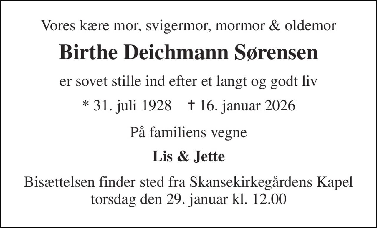 Vores kære mor, svigermor, mormor & oldemor 
Birthe Deichmann Sørensen 
er sovet stille ind efter et langt og godt liv 
* 31. juli 1928    ✝ 16. januar 2026 
På familiens vegne 
Lis & Jette 
Bisættelsen finder sted fra Skansekirkegårdens Kapel torsdag den 29. januar kl. 12.00